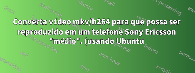 Converta vídeo mkv/h264 para que possa ser reproduzido em um telefone Sony Ericsson "médio". (usando Ubuntu)