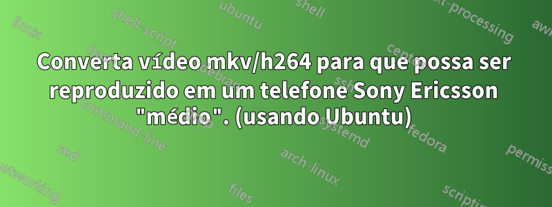 Converta vídeo mkv/h264 para que possa ser reproduzido em um telefone Sony Ericsson "médio". (usando Ubuntu)