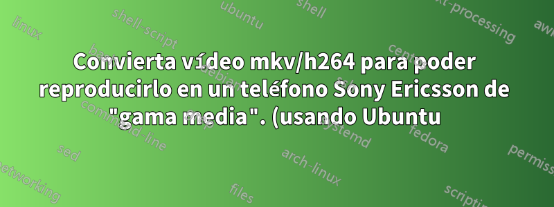 Convierta vídeo mkv/h264 para poder reproducirlo en un teléfono Sony Ericsson de "gama media". (usando Ubuntu)
