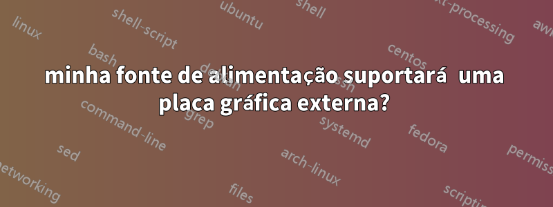 minha fonte de alimentação suportará uma placa gráfica externa?