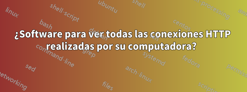 ¿Software para ver todas las conexiones HTTP realizadas por su computadora? 