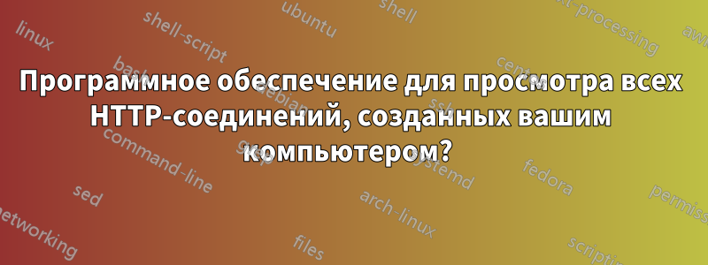 Программное обеспечение для просмотра всех HTTP-соединений, созданных вашим компьютером? 