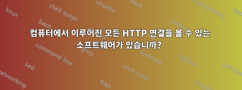컴퓨터에서 이루어진 모든 HTTP 연결을 볼 수 있는 소프트웨어가 있습니까? 