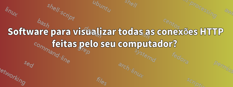Software para visualizar todas as conexões HTTP feitas pelo seu computador? 