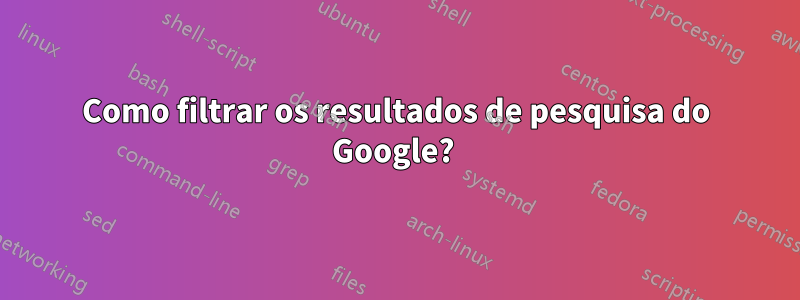 Como filtrar os resultados de pesquisa do Google? 