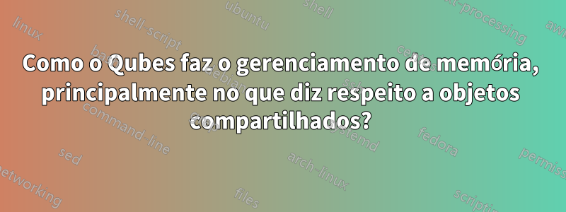 Como o Qubes faz o gerenciamento de memória, principalmente no que diz respeito a objetos compartilhados?