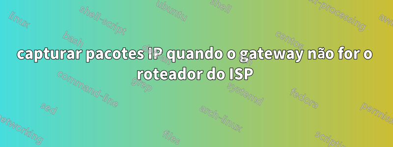 capturar pacotes IP quando o gateway não for o roteador do ISP