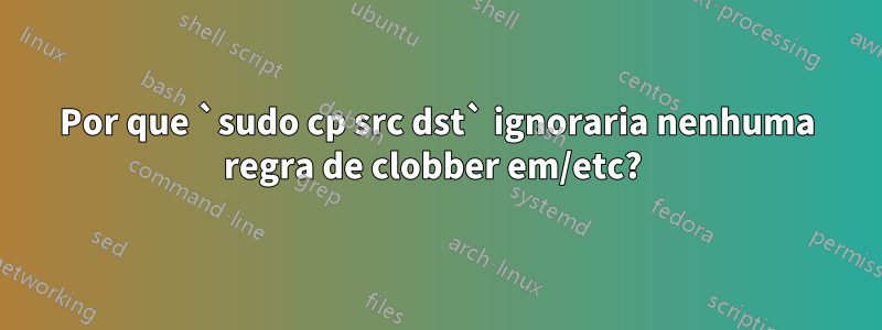 Por que `sudo cp src dst` ignoraria nenhuma regra de clobber em/etc? 
