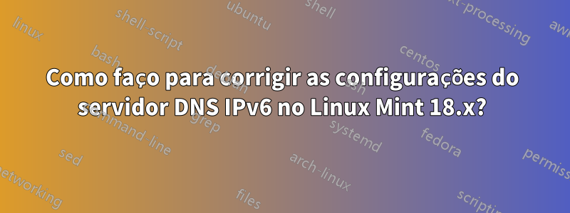 Como faço para corrigir as configurações do servidor DNS IPv6 no Linux Mint 18.x?