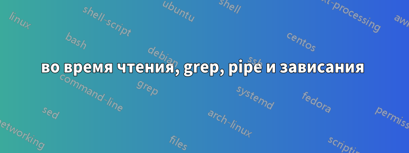 во время чтения, grep, pipe и зависания