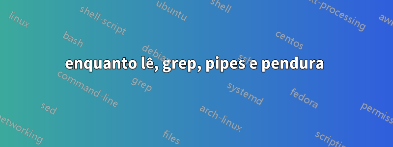 enquanto lê, grep, pipes e pendura