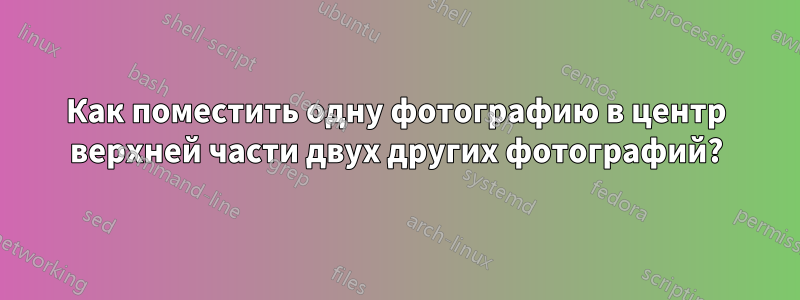 Как поместить одну фотографию в центр верхней части двух других фотографий?