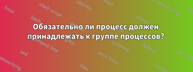Обязательно ли процесс должен принадлежать к группе процессов?