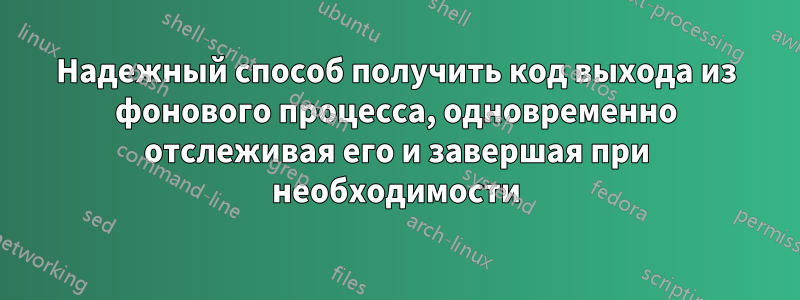 Надежный способ получить код выхода из фонового процесса, одновременно отслеживая его и завершая при необходимости
