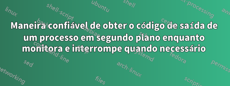 Maneira confiável de obter o código de saída de um processo em segundo plano enquanto monitora e interrompe quando necessário