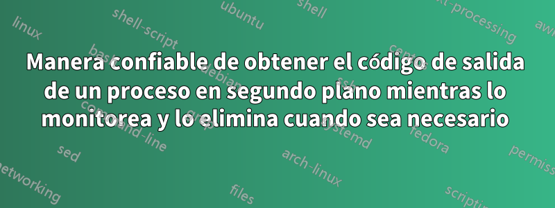 Manera confiable de obtener el código de salida de un proceso en segundo plano mientras lo monitorea y lo elimina cuando sea necesario