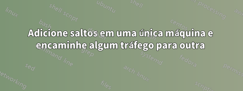 Adicione saltos em uma única máquina e encaminhe algum tráfego para outra