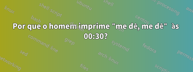 Por que o homem imprime "me dê, me dê" às 00:30?