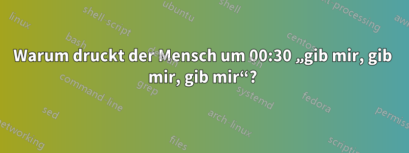 Warum druckt der Mensch um 00:30 „gib mir, gib mir, gib mir“?