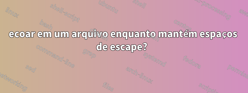 ecoar em um arquivo enquanto mantém espaços de escape? 