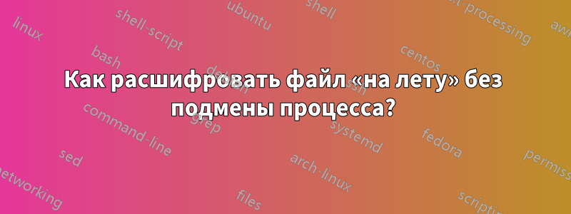 Как расшифровать файл «на лету» без подмены процесса?