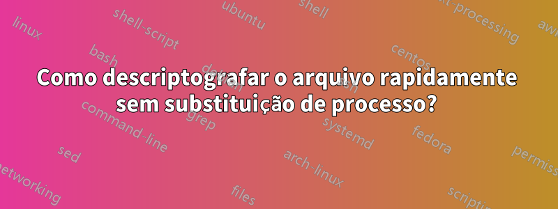 Como descriptografar o arquivo rapidamente sem substituição de processo?