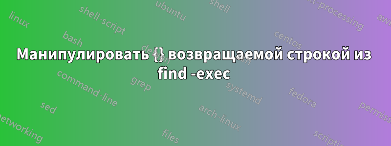 Манипулировать {} возвращаемой строкой из find -exec