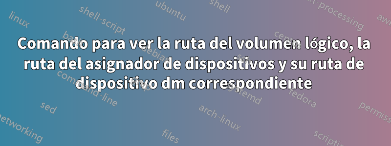 Comando para ver la ruta del volumen lógico, la ruta del asignador de dispositivos y su ruta de dispositivo dm correspondiente