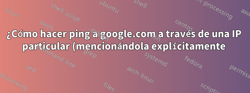 ¿Cómo hacer ping a google.com a través de una IP particular (mencionándola explícitamente) en Linux (windriver linux)?