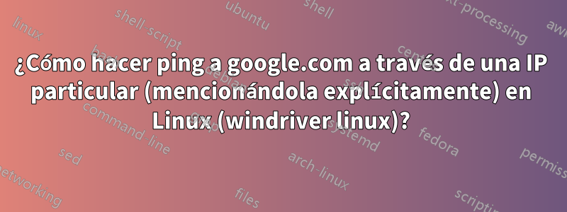 ¿Cómo hacer ping a google.com a través de una IP particular (mencionándola explícitamente) en Linux (windriver linux)?