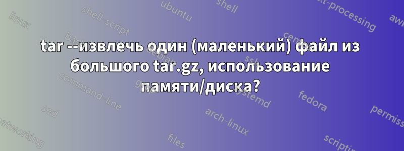 tar --извлечь один (маленький) файл из большого tar.gz, использование памяти/диска?