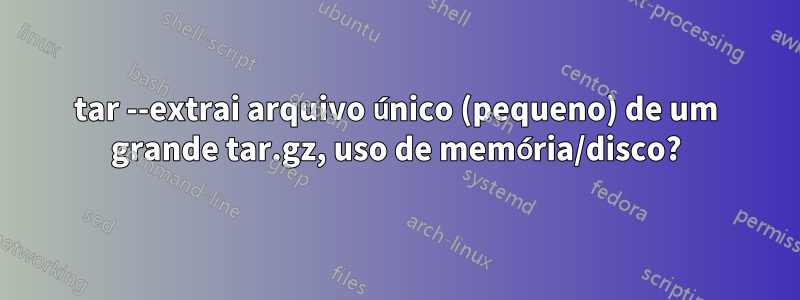 tar --extrai arquivo único (pequeno) de um grande tar.gz, uso de memória/disco?