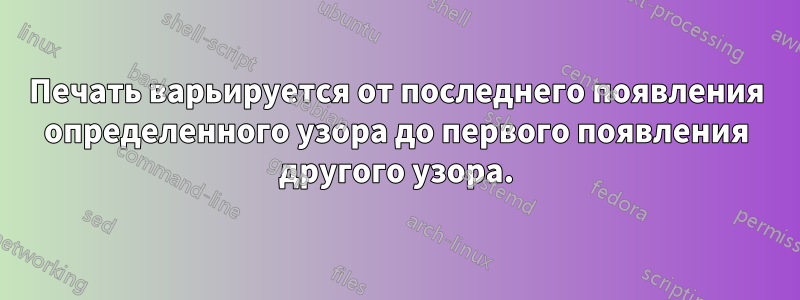 Печать варьируется от последнего появления определенного узора до первого появления другого узора.