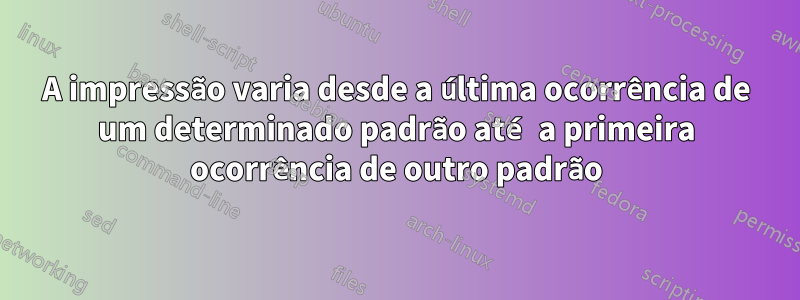 A impressão varia desde a última ocorrência de um determinado padrão até a primeira ocorrência de outro padrão