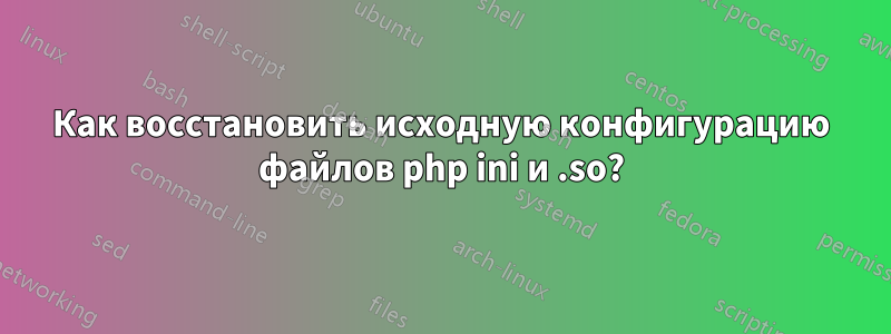 Как восстановить исходную конфигурацию файлов php ini и .so?