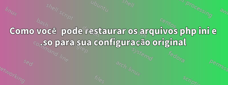 Como você pode restaurar os arquivos php ini e .so para sua configuração original