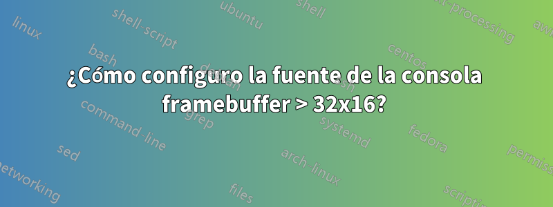 ¿Cómo configuro la fuente de la consola framebuffer > 32x16?