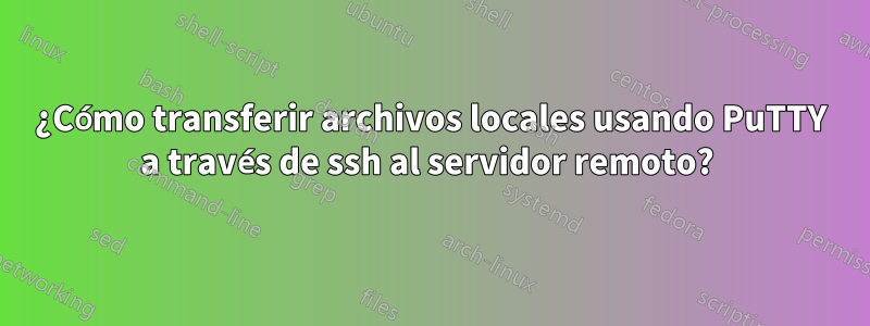 ¿Cómo transferir archivos locales usando PuTTY a través de ssh al servidor remoto? 