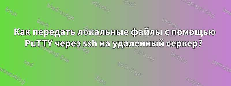 Как передать локальные файлы с помощью PuTTY через ssh на удаленный сервер? 