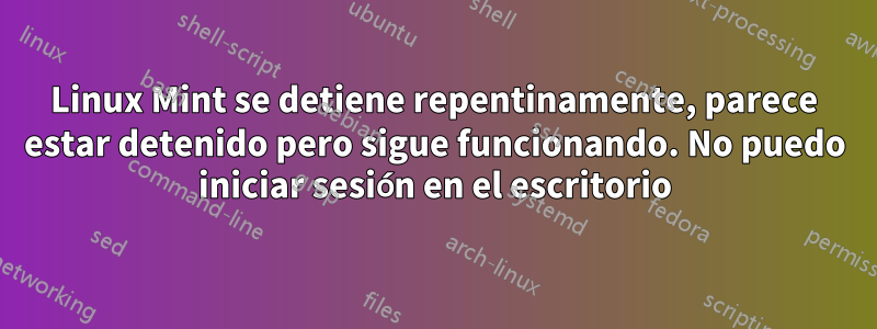 Linux Mint se detiene repentinamente, parece estar detenido pero sigue funcionando. No puedo iniciar sesión en el escritorio