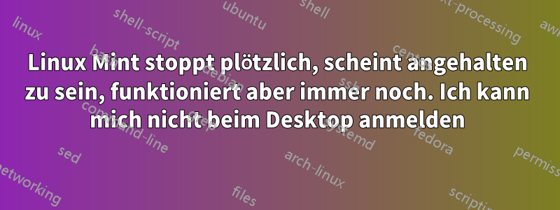 Linux Mint stoppt plötzlich, scheint angehalten zu sein, funktioniert aber immer noch. Ich kann mich nicht beim Desktop anmelden