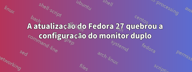 A atualização do Fedora 27 quebrou a configuração do monitor duplo