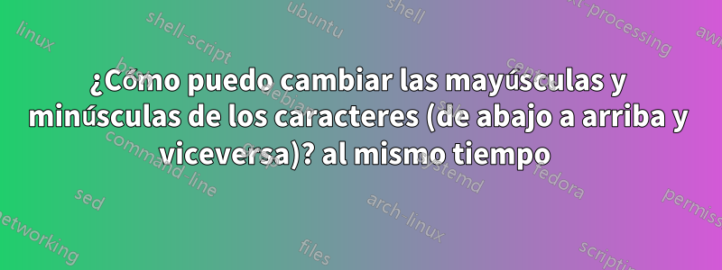 ¿Cómo puedo cambiar las mayúsculas y minúsculas de los caracteres (de abajo a arriba y viceversa)? al mismo tiempo 