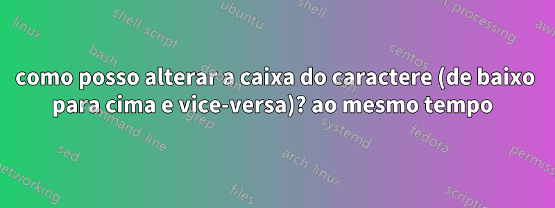 como posso alterar a caixa do caractere (de baixo para cima e vice-versa)? ao mesmo tempo 