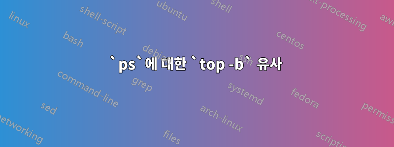 `ps`에 대한 `top -b` 유사