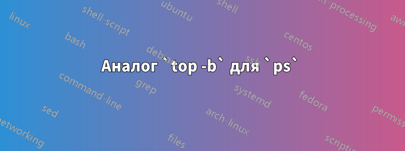 Аналог `top -b` для `ps`