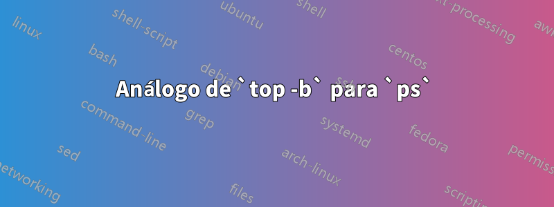 Análogo de `top -b` para `ps`