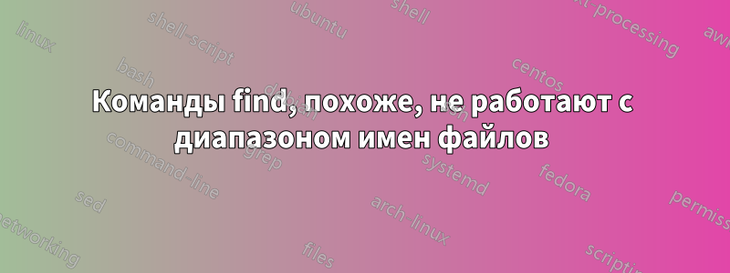 Команды find, похоже, не работают с диапазоном имен файлов