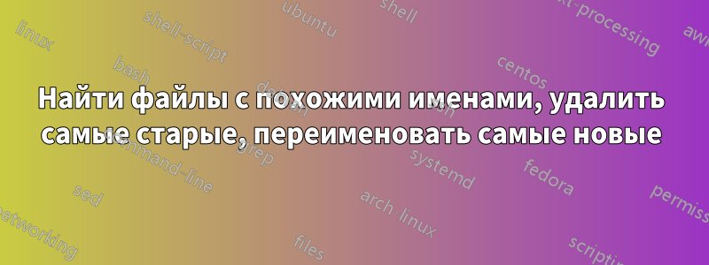 Найти файлы с похожими именами, удалить самые старые, переименовать самые новые