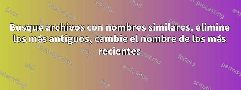 Busque archivos con nombres similares, elimine los más antiguos, cambie el nombre de los más recientes